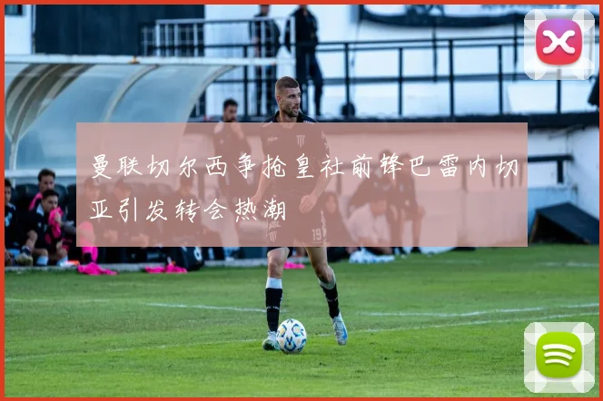 曼联切尔西争抢皇社前锋巴雷内切亚引发转会热潮