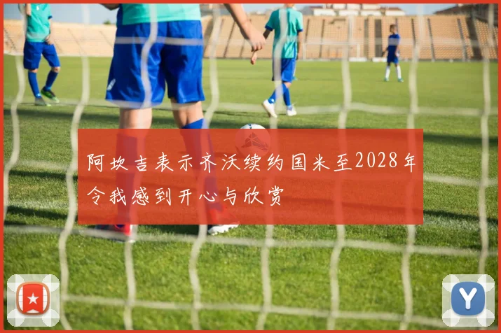 阿坎吉表示齐沃续约国米至2028年令我感到开心与欣赏