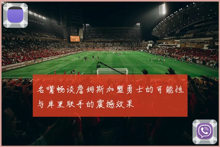 名嘴畅谈詹姆斯加盟勇士的可能性与库里联手的震撼效果