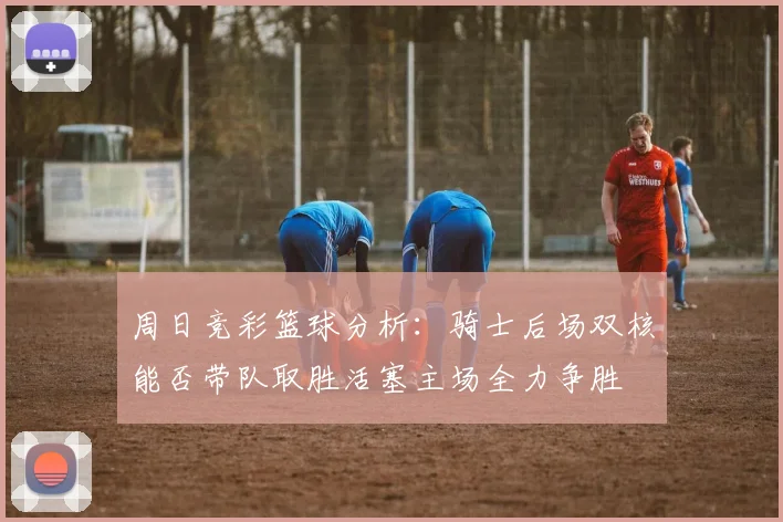周日竞彩篮球分析：骑士后场双核能否带队取胜活塞主场全力争胜