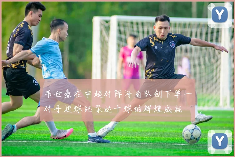 韦世豪在中超对阵河南队创下单一对手进球纪录达十球的辉煌成就