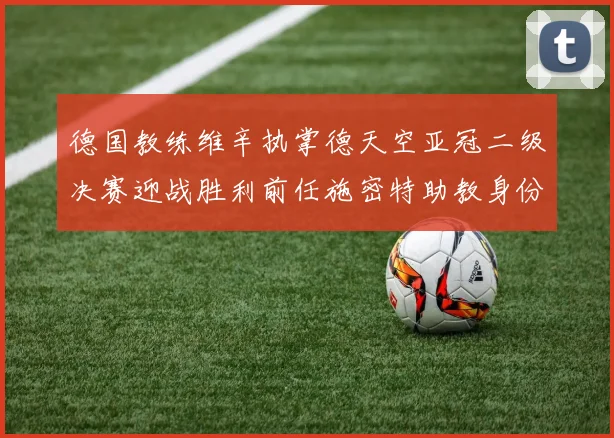 德国教练维辛执掌德天空亚冠二级决赛迎战胜利前任施密特助教身份引关注