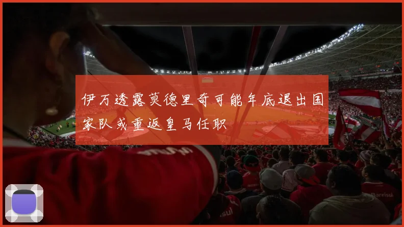 伊万透露莫德里奇可能年底退出国家队或重返皇马任职