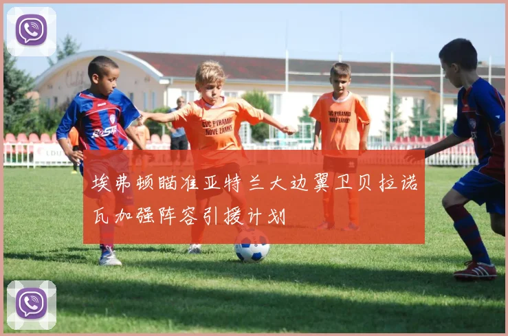 埃弗顿瞄准亚特兰大边翼卫贝拉诺瓦加强阵容引援计划
