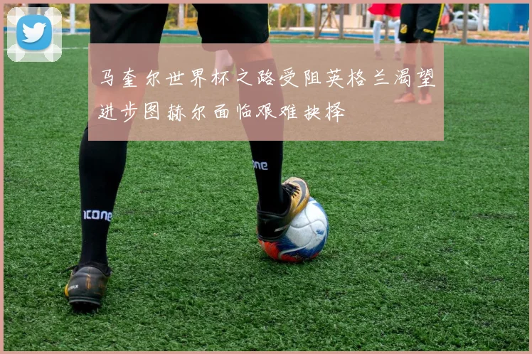 马奎尔世界杯之路受阻英格兰渴望进步图赫尔面临艰难抉择