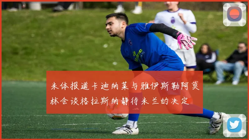 米体报道卡迪纳莱与雅伊斯勒阿莫林会谈格拉斯纳静待米兰的决定
