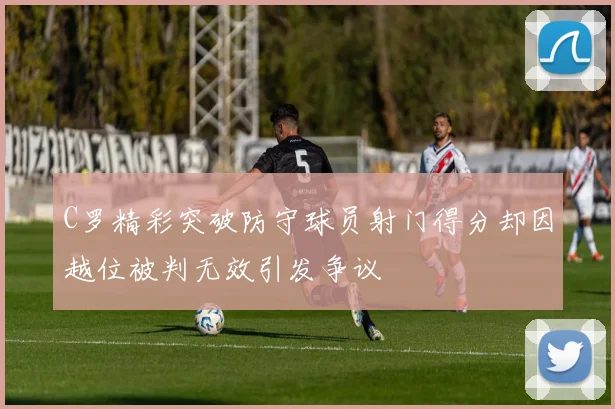 C罗精彩突破防守球员射门得分却因越位被判无效引发争议
