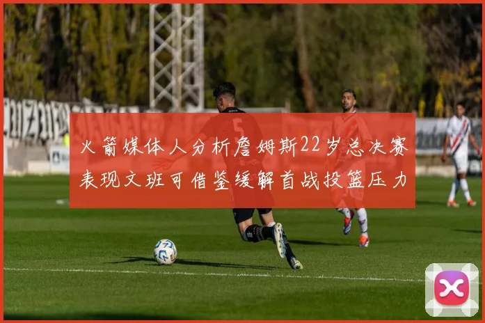 火箭媒体人分析詹姆斯22岁总决赛表现文班可借鉴缓解首战投篮压力