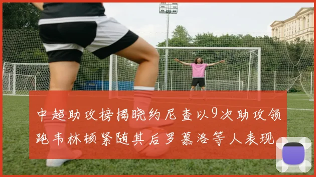 中超助攻榜揭晓约尼查以9次助攻领跑韦林顿紧随其后罗慕洛等人表现不俗